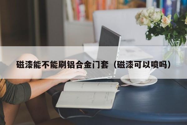 磁漆能不能刷铝合金门套（磁漆可以喷吗）