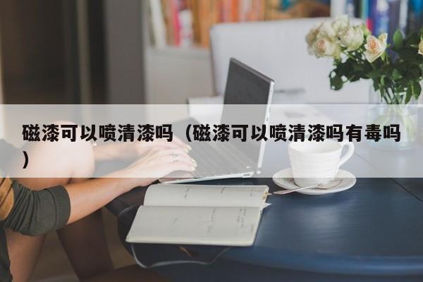 磁漆可以喷清漆吗（磁漆可以喷清漆吗有毒吗）