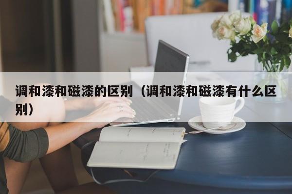 调和漆和磁漆的区别（调和漆和磁漆有什么区别）